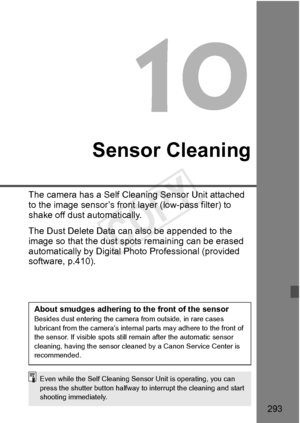 Page 293293
Sensor Cleaning
The camera has a Self Cleaning Sensor Unit attached 
to the image sensor’s front  layer (low-pass filter) to 
shake off dust automatically.
The Dust Delete Data can  also be appended to the 
image so that the dust spot s remaining can be erased 
automatically by Digital Photo Professional (provided 
software, p.410).
About smudges adhering to the front of the sensorBesides dust entering the camera  from outside, in rare cases 
lubricant from the  camera’s internal parts ma y adhere to...