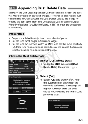 Page 295295
Normally, the Self Cleaning Sensor Unit will eliminate most of the dust 
that may be visible on captured images . However, in case visible dust 
still remains, you can append the Du st Delete Data to the image for 
erasing the dust spots later. The Dust  Delete Data is used by Digital 
Photo Professional (provided softwa re, p.410) to erase the dust spots 
automatically.
 Prepare a solid white object such as a sheet of paper.
  Set the lens focal length to 50 mm or longer.
  Set the lens focus mode...