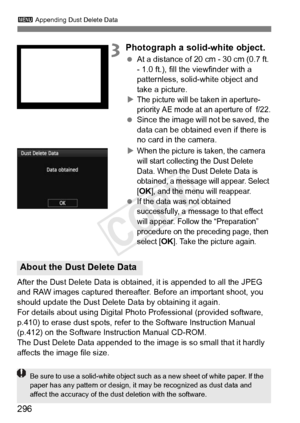 Page 296296
3 Appending Dust Delete Data
3Photograph a solid-white object.
 At a distance of 20 cm - 30 cm (0.7 ft. 
- 1.0 ft.), fill the viewfinder with a 
patternless, solid-white object and 
take a picture.
X
The picture will be taken in aperture-
priority AE mode at an aperture of  f/22.
  Since the image will  not be saved, the 
data can be obtained even if there is 
no card in the camera.
X
When the picture is taken, the camera 
will start collecting the Dust Delete 
Data. When the Dust Delete Data is...