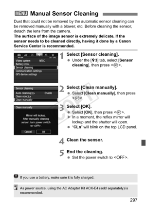 Page 297297
Dust that could not be removed by the automatic sensor cleaning can 
be removed manually with a blower,  etc. Before cleaning the sensor, 
detach the lens from the camera.
The surface of the image sensor is extremely delicate. If the 
sensor needs to be cleaned directly, having it done by a Canon 
Service Center is recommended.
1Select [Sensor cleaning].
  Under the [ 53] tab, select [ Sensor 
cleaning], then press < 0>.
2Select [Clean manually].
  Select [Clean manually], then press 
.
3Select...