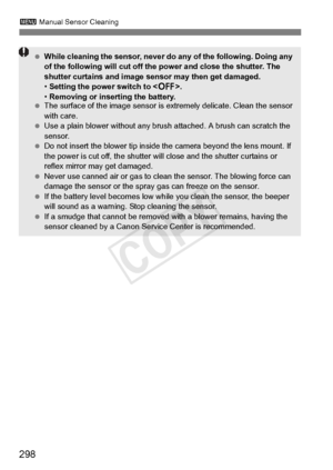 Page 298298
3 Manual Sensor Cleaning
 While cleaning the sensor, never do  any of the following. Doing any 
of the following will  cut off the power and close the shutter. The 
shutter curtains and image se nsor may then get damaged.
•  Setting the power switch to < 2>.
•  Removing or inserting the battery.
  The surface of the image  sensor is extremely delicate. Clean the sensor 
with care.
  Use a plain blower without any brus h attached. A brush can scratch the 
sensor.
  Do not insert the blower tip inside...