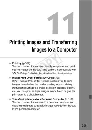 Page 299299
Printing Images and TransferringImages to a Computer
 Printing (p.302)
You can connect the camera directly to a printer and print 
out the images on the card. The  camera is compatible with 
“ w PictBridge” which is the standard for direct printing.
  Digital Print Order Format (DPOF)  (p.309)
DPOF (Digital Print Order Fo rmat) enables you to print 
images recorded on the card according to your printing 
instructions such as the image  selection, quantity to print, 
etc. You can print multiple images...