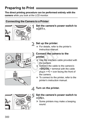 Page 300300
The direct printing procedure can be performed entirely with the 
camera while you look at the LCD monitor.
1Set the camera’s power switch to 
.
2Set up the printer.
 For details, refer to the printer’s 
instruction manual.
3Connect the camera to the 
printer.
 Use the interface cable provided with 
the camera.
  Connect the cable to the camera’s 
 terminal with the cable 
plug’s < D> icon facing the front of 
the camera.
  To connect to the printer, refer to the 
printer’s instruction manual.
4Turn...