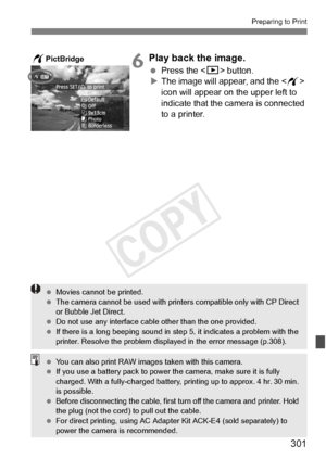 Page 301301
Preparing to Print
6Play back the image.
 Press the  button.
X The image will appear, and the < w> 
icon will appear on the upper left to 
indicate that the camera is connected 
to a printer.
wPictBridge
  Movies cannot be printed.
  The camera cannot be used  with printers compatible only with CP Direct 
or Bubble Jet Direct.
  Do not use any interface cable other than the  one provided.
  If there is a long beeping sound in st ep 5, it indicates a problem with the 
printer. Resolve the problem...