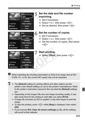 Page 305305
wPrinting
5Set the date and file number 
imprinting.
 Set if necessary.
  Select <
I>, then press .
  Set as desired, then press < 0>.
6Set the number of copies.
  Set if necessary.
  Select , then press < 0>.
  Set the number of copies, then press 
.
7Start printing.
  Select [Print ], then press < 0>.
When imprinting the shooting informat ion (p.303) of an image shot at ISO 
51200, H1, or H2, th e correct ISO speed may not be imprinted.
 The [ Default ] setting for printing effect s and other...