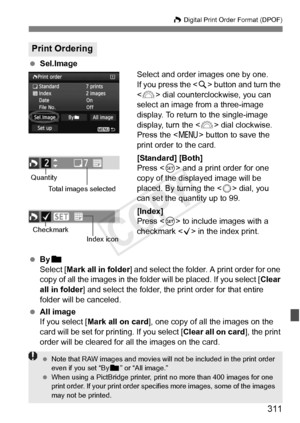 Page 311311
W Digital Print Order Format (DPOF)
 Sel.Image
Select and order images one by one.
If you press the  button and turn the 
< 6 > dial counterclockwise, you can 
select an image from a three-image 
display. To return to the single-image 
display, turn the < 6> dial clockwise.
Press the < M> button to save the 
print order to the card.
[Standard] [Both]
Press < 0> and a print order for one 
copy of the displayed image will be 
placed. By turning the < 5> dial, you 
can set the quantity up to 99....