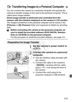 Page 313313
You can connect the camera to a personal computer and operate the 
camera to transfer images on the card to the personal computer. This is 
called direct image transfer.
Direct image transfer is performed and controlled from the 
camera, with the interface displ ayed on the camera’s LCD monitor.
The images transferred to the personal computer will be saved in the 
[Pictures] or [ My Pictures] folder and organized in  folders by shooting 
date. Before connecting the camera to the personal computer, be...