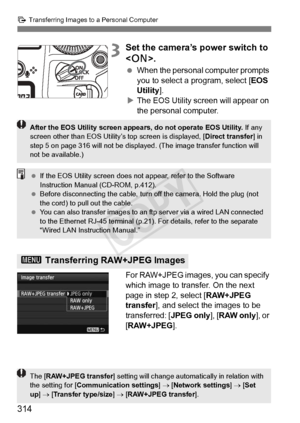 Page 314314
d Transferring Images to a Personal Computer
3Set the camera’s power switch to 
.
  When the personal computer prompts 
you to select a program, select [ EOS 
Utility ].
X The EOS Utility screen will appear on 
the personal computer.
For RAW+JPEG images, you can specify 
which image to transfer. On the next 
page in step 2, select [ RAW+JPEG 
transfer ], and select the images to be 
transferred: [ JPEG only], [RAW only ], or 
[RAW+JPEG ].
3 Transferring RAW+JPEG Images
After the EOS Utility screen...