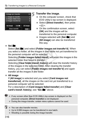 Page 316316
d Transferring Images to a Personal Computer
5Transfer the image.
 On the computer screen, check that 
EOS Utility’s top screen is displayed.
  Select [Direct transfer ], then press 
< 0 >.
  On the confirmation screen, select 
[OK ] and the images will be 
transferred to the personal computer.
  Images selected with [ Sel.n] and 
[All image] can also be transferred 
this way.
  Sel. n
Select [Sel. n] and select [ Folder images not transfer’d ]. When 
you select a folder, all the images in that...