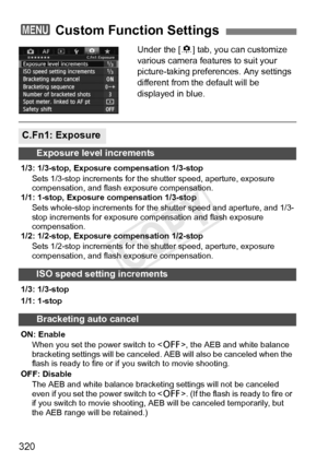 Page 320320
Under the [8] tab, you can customize 
various camera features to suit your 
picture-taking preferences. Any settings 
different from the default will be 
displayed in blue.
3  Custom Function Settings
C.Fn1: Exposure
Exposure level increments
1/3: 1/3-stop, Exposure compensation 1/3-stop
Sets 1/3-stop increments for the  shutter speed, aperture, exposure 
compensation, and flas h exposure compensation.
1/1: 1-stop, Exposure compensation 1/3-stop
Sets whole-stop increments for the  shutter speed and...