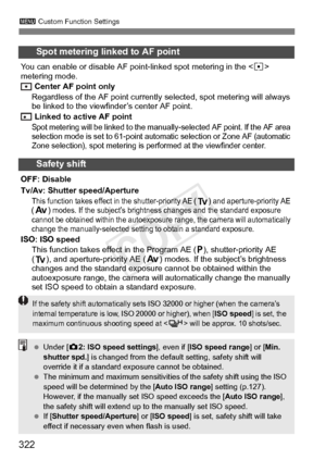 Page 322322
3 Custom Function Settings
Spot metering linked to AF point
You can enable or disable AF point- linked spot metering in the  
metering mode.
 Center AF point only
Regardless of the AF point currently  selected, spot metering will always 
be linked to the viewfinder’s center AF point.
 Linked to active AF point
Spot metering will be linked to the m anually-selected AF point. If the AF area 
selection mode is set to 61-point automat ic selection or Zone AF (automatic 
Zone selection), spot metering is...