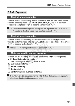 Page 323323
3 Custom Function Settings
C.Fn2: Exposure
Restrict shooting modes
You can restrict the shooting  modes selectable with the  button. 
Select a shooting mode ( a/s/ f/d /BULB /w1 /w2 /w3) to be made 
selectable and press < 0> to append a checkmark < X>.
Restrict metering modes
You can restrict the metering modes selectable with the < q> button. 
Select a metering mode (q /w /r /e ) to be made selectable , then press 
 to append a checkmark < X>.
Metering used in manual exposure
You can set the...