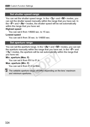Page 324324
3 Custom Function Settings
Set shutter speed range
You can set the shutter speed range. In the  and  modes, you 
can set the shutter speed manually with in the range that you have set. In 
the  and < f> modes, the shutter speed  will be set automatically 
within the range t hat you have set.
Highest speed You can set it from 1/8000 sec. to 15 sec.
Lowest speed
You can set it from 30 sec. to 1/4000 sec.
Set aperture range
You can set the aperture  range. In the  and  modes, you can set 
the aperture...