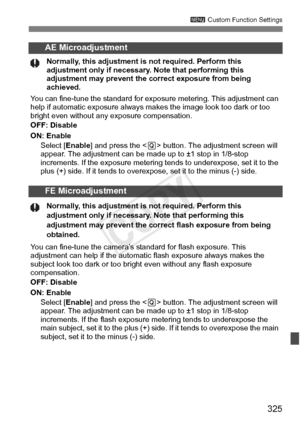 Page 325325
3 Custom Function Settings
AE Microadjustment
Normally, this adjustment is  not required. Perform this 
adjustment only if necessary.  Note that performing this 
adjustment may prevent the  correct exposure from being 
achieved.
You can fine-tune the standard for exposur e metering. This adjustment can 
help if automatic exposure always ma kes the image look too dark or too 
bright even without any exposure compensation.
OFF: Disable
ON: Enable
Select [ Enable] and press the < Q> button. The...