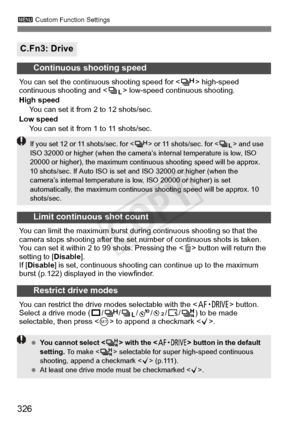 Page 326326
3 Custom Function Settings
C.Fn3: Drive
Continuous shooting speed
You can set the continu ous shooting speed for < o> high-speed 
continuous shooting and  low-speed continuous shooting.
High speed You can set it from 2 to 12 shots/sec.
Low speed You can set it from 1 to 11 shots/sec.
Limit continuous shot count
You can limit the maximum burst during continuous shooting so that the 
camera stops shooting after the set num ber of continuous shots is taken. 
You can set it within 2 to  99 shots....