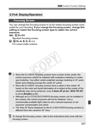 Page 327327
3 Custom Function Settings
C.Fn4: Display/Operation
Focusing Screen
You can change the focusing screen to  an Ec-series focusing screen more 
suited for your shooting.  If you change the focusi ng screen, change this 
setting to match the focusing sc reen type to obtain the correct 
exposure.
Std.:  Ec-CV
Standard focusing screen.
:   Ec-A, B, D, H, I, L  For Laser-matte screens.
  Since the Ec-A/B/I/L focusing screens  have a prism at the center, the 
correct exposure cannot be  obtained with...