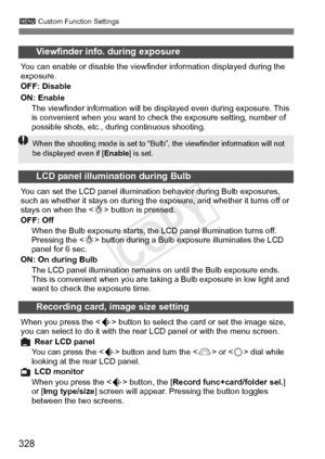 Page 328328
3 Custom Function Settings
Viewfinder info. during exposure
You can enable or disable the viewfi nder information displayed during the 
exposure.
OFF: Disable
ON: Enable
The viewfinder information will be di splayed even during exposure. This 
is convenient when you want to check the exposure setting, number of 
possible shots, etc., dur ing continuous shooting.
LCD panel illumination during Bulb
You can set the LCD panel illumination behavior during Bulb exposures, 
such as whether it stays on...