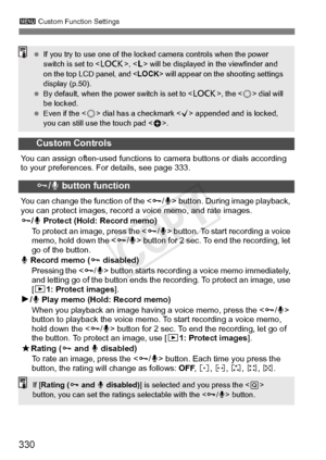 Page 330330
3 Custom Function Settings
Custom Controls
You can assign often-used functions to  camera buttons or dials according 
to your preferences. For details, see page 333.
J/ K button function
You can change the function of the < J/K > button. During image playback, 
you can protect images, record  a voice memo, and rate images.
J /K  Protect (Hold: Record memo)
To protect an image, press the < J/K > button. To start recording a voice 
memo, hold down the < J/K > button for 2 sec. To end the recording, let...