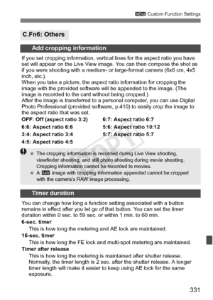 Page 331331
3 Custom Function Settings
C.Fn6: Others
Add cropping information
If you set cropping information, vertical  lines for the aspect ratio you have 
set will appear on the Live View imag e. You can then compose the shot as 
if you were shooting with a medium- or  large-format camera (6x6 cm, 4x5 
inch, etc.).
When you take a picture, the aspec t ratio information for cropping the 
image with the provided software  will be appended to the image. (The 
image is recorded to the card without being...