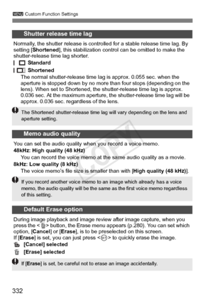 Page 332332
3 Custom Function Settings
Shutter release time lag
Normally, the shutter release is controll ed for a stable release time lag. By 
setting [ Shortened], this stabilization contro l can be omitted to make the 
shutter-release time lag shorter.
 Standard
 Shortened
The normal shutter-release time l ag is approx. 0.055 sec. when the 
aperture is stopped down by no more than four stops (depending on the 
lens). When set to Shortened, the s hutter-release time lag is approx. 
0.036 sec. At the maximum...