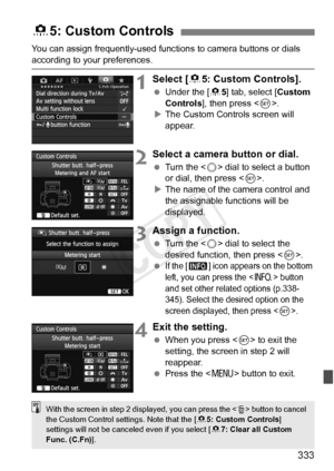 Page 333333
You can assign frequently-used functions to camera buttons or dials 
according to your preferences.
1Select [85: Custom Controls].
  Under the [ 85] tab, select [ Custom 
Controls], then press < 0>.
X The Custom Controls screen will 
appear.
2Select a camera button or dial.
  Turn the < 5> dial to select a button 
or dial, then press < 0>.
X The name of the camera control and 
the assignable functions will be 
displayed.
3Assign a function.
  Turn the < 5> dial to select the 
desired function, then...