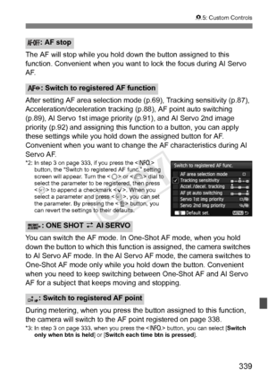 Page 339339
85: Custom Controls
The AF will stop while you hold do wn the button assigned to this 
function. Convenient when you want  to lock the focus during AI Servo 
AF.
After setting AF area selection mode (p.69), Tracking sensitivity (p.87), 
Acceleration/deceleration tracking (p.88), AF point auto switching 
(p.89), AI Servo 1st image prio rity (p.91), and AI Servo 2nd image 
priority (p.92) and assigning this  function to a button, you can apply 
these settings while you hold down the assigned button for...