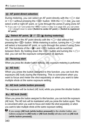 Page 340340
85: Custom Controls
During metering, you can select  an AF point directly with the  dial 
or < 9> without pressing the < S> button. With the  dial, you can 
select a left or right AF point, or  cycle through the zones if using Zone AF.
*4: If you use  and press the < B> button in step 3 on page 333, you can press 
< 9 > straight down to select [Switch to center AF point] or [Switch to registered 
AF point].
You can select the AF poi nt directly with the  dial without first 
pressing the  button....