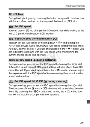 Page 341341
85: Custom Controls
During flash photography, pressing the button assigned to this function 
will fire a preflash and record  the required flash output (FE lock).
You can press < 0> to change the ISO speed.  Set while looking at the 
top LCD panel, viewfinder, or LCD monitor.
You can set the ISO speed by holding down  and turning the 
< 6 > dial. If Auto ISO is set, manual ISO speed setting will take effect. 
Auto ISO cannot be set. If you use this function in the < a> mode, you 
can adjust the...