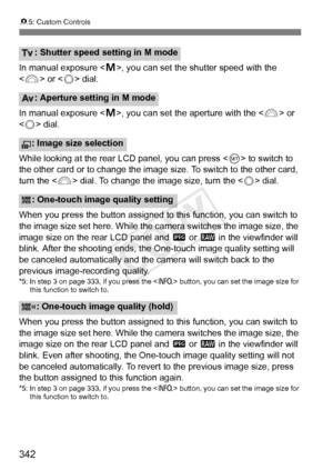 Page 342342
85: Custom Controls
In manual exposure < a>, you can set the shutter speed with the 
< 6 > or < 5> dial.
In manual exposure < a>, you can set the aperture with the < 6> or 
< 5 > dial.
While looking at the rear LCD panel, you can press < 0> to switch to 
the other card or to change the image  size. To switch to the other card, 
turn the < 6> dial. To change the image size, turn the < 5> dial.
When you press the button assigned to this function, you can switch to 
the image size set here. While the ca...