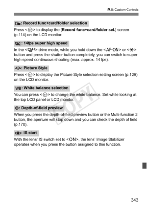 Page 343343
85: Custom Controls
Press < 0> to display the [ Record func+card/folder sel. ] screen 
(p.114) on the LCD monitor.
In the < o> drive mode, while you hold down the < p> or  
button and press the shutter button comp letely, you can switch to super 
high speed continuous shoo ting (max. approx. 14 fps).
Press < 0> to display the Picture Style  selection setting screen (p.129) 
on the LCD monitor.
You can press < 0> to change the white balance. Set while looking at 
the top LCD panel or LCD monitor.
When...