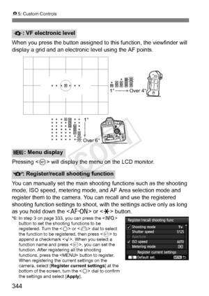 Page 344344
85: Custom Controls
When you press the button assigned to  this function, the viewfinder will 
display a grid and an electronic level using the AF points.
Pressing < 0> will display the menu on the LCD monitor.
You can manually set the main shooting functions such as the shooting 
mode, ISO speed, metering mode , and AF Area selection mode and 
register them to the camera. Y ou can recall and use the registered 
shooting function settings to shoot, with  the settings active only as long 
as you hold...