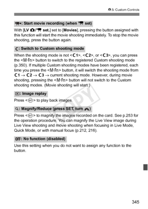 Page 345345
85: Custom Controls
With [ LV  z/k  set. ] set to [ Movies], pressing the button assigned with 
this function will start the movie shoot ing immediately. To stop the movie 
shooting, press the button again.
When the shooting mode is not < w1>, < w2>, or < w3>, you can press 
the < B > button to switch to the registered Custom shooting mode 
(p.350). If multiple Custom shooting modes have been registered, each 
time you press the < B> button, it will switch  the shooting mode from 
w1 →  w2 →  w3 →...