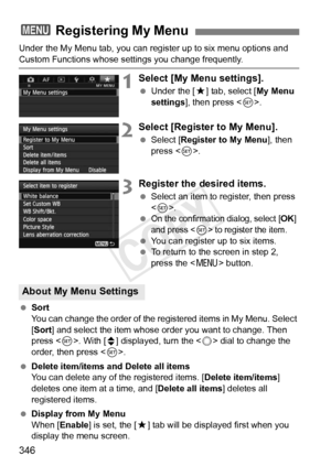 Page 346346
Under the My Menu tab, you can register up to six menu options and 
Custom Functions whose settings you change frequently.
1Select [My Menu settings].
 Under the [ 9] tab, select [ My Menu 
settings ], then press < 0>.
2Select [Register to My Menu].
  Select [Register to My Menu ], then 
press < 0>.
3Register the desired items.
  Select an item to register, then press 
.
 
On the confirmation dialog, select [OK] 
and press  to register the item.
  You can register up to six items.
  To return to the...