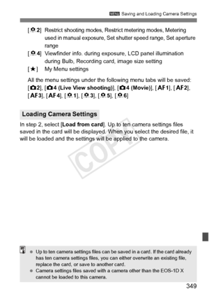 Page 349349
3 Saving and Loading Camera Settings
[82]Restrict shooting modes, Restri ct metering modes, Metering 
used in manual exposu re, Set shutter speed range, Set aperture 
range
[8 4] Viewfinder info. during exposure, LCD panel illumination 
during Bulb, Recording card, image size setting
[9] My Menu settings
All the menu settings under the fo llowing menu tabs will be saved:
[z2 ], [z 4 (Live View shooting) ], [z 4 (Movie) ], [2 1], [ 22], 
[2 3], [24], [ 81], [ 83], [ 8 5], [ 86]
In step 2, select [...