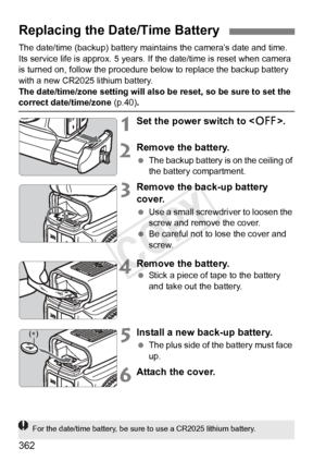 Page 362362
The date/time (backup) battery maintains the camera’s date and time. 
Its service life is approx. 5 years. If the date/time is reset when camera 
is turned on, follow the procedure below to replace the backup battery 
with a new CR2025 lithium battery.
The date/time/zone setting will also be reset, so be sure to set the 
correct date/time/zone (p.40).
1Set the power switch to .
2Remove the battery.
 The backup battery is on the ceiling of 
the battery compartment.
3Remove the back-up battery 
cover....