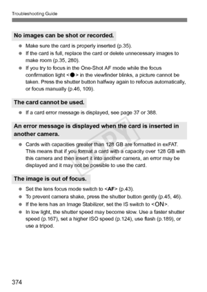 Page 374374
Troubleshooting Guide
 Make sure the card is  properly inserted (p.35).
  If the card is full, replace the ca rd or delete unnecessary images to 
make room (p.35, 280).
  If you try to focus in the One- Shot AF mode while the focus 
confirmation light < o> in the viewfinder blin ks, a picture cannot be 
taken. Press the shutter button halfw ay again to refocus automatically, 
or focus manually (p.46, 109).
  If a card error message is di splayed, see page 37 or 388.
  Cards with capacities greater...