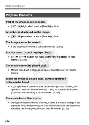 Page 382382
Troubleshooting Guide
 [3 3: Highlight alert ] is set to [Enable] (p.249).
  [3 3: AF point disp.] is set to [ Enable] (p.249).
  If the image is protected, it  cannot be erased (p.273).
  Set [ 85: J /K  button function ] to [Play memo (Hold: Record 
memo)] (p.330).
  Movies edited with a personal com puter cannot be played with the 
camera.
  If you operate the camera’s dials or  lens during movie shooting, the 
operation noise will also be reco rded. Using an external microphone 
(commercially...