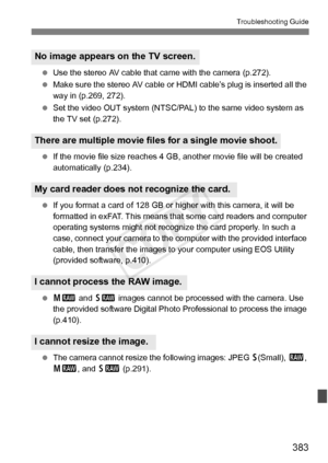 Page 383383
Troubleshooting Guide
 Use the stereo AV cable that ca me with the camera (p.272).
  Make sure the stereo AV cable or  HDMI cable’s plug is inserted all the 
way in (p.269, 272).
  Set the video OUT system (NTSC/PAL)  to the same video system as 
the TV set (p.272).
  If the movie file size reaches 4  GB, another movie file will be created 
automatically (p.234).
  If you format a card of 128 GB or hi gher with this camera, it will be 
formatted in exFAT. This means that some card readers and...