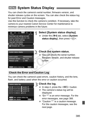 Page 385385
You can check the camera’s serial number, firmware version, and 
shutter release cycles on the screen. You can also check the status log 
for past Error and Caution messages.
Use this function to c heck the camera’s condition. If necessary, take the 
camera to your nearest Canon Se rvice Center for maintenance to 
minimize camera problems in the future.
1Select [System status display].
 Under the [ 54] tab, select [ System 
status display ], then press .
2Check the system status.
  You can check the...