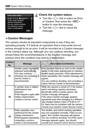 Page 386386
3 System Status Display
 4Check the system status.
 Turn the < 5> dial to select an Error 
or Caution, then press the < B> 
button to view the message.
  Turn the < 5> dial to check the 
message.
  Caution Messages
The camera checks its important components to see if they are 
operating properly. If it detects an ope ration that is inaccurate but not 
serious enough to be an error, it  will be recorded as a Caution message 
in the Camera status log. Although you can continue shooting, you 
should...