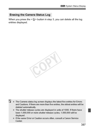 Page 387387
3 System Status Display
When you press the < L> button in step 3, you can delete all the log 
entries displayed.
Erasing the Camera Status Log
  The Camera status log screen displays  the latest five entries for Errors 
and Cautions. If there are mo re than five entries, the oldest entries will be 
deleted automatically.
  The shutter release cycles  are displayed in units of 1000. If there have 
been 1,000,000 or more shutter re lease cycles, 1,000,000 will be 
displayed.
  If the same Error or...