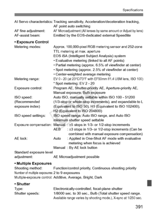 Page 391391
Specifications
AI Servo characteristics: Tracking sensitivity, Acceleration/deceleration tracking, 
AF point auto switching
AF fine adjustment:
AF Microadjustment (All lenses by  same amount or Adjust by lens)AF-assist beam: Emitted by the EO S-dedicated external Speedlite
• Exposure ControlMetering modes:Approx. 100,000-pixel RGB metering sensor and 252-zone 
TTL metering at max. aperture
EOS iSA (Intelligent Subject Analysis) system
• Evaluative metering (linked to all AF points)
• Partial metering...