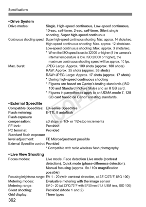 Page 392392
Specifications
• Drive SystemDrive modes:Single, High-speed continuous, Low-speed continuous, 
10-sec. self-timer, 2-sec. self-timer, Silent single 
shooting, Super high-speed continuous
Continuous shooting speed: Super  high-speed continuous shooting: Max. approx. 14 shots/sec.High-speed continuous shooting: Max. approx. 12 shots/sec.Low-speed continuous shooting: Max. approx. 3 shots/sec.*When the ISO speed is set to 32000 or higher (if the camera’s 
internal temperature is low,  ISO 20000 or...