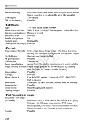 Page 394394
Specifications
Sound recording:Built-in monaural microphone, external stereo microphone terminal providedSound recording level adjustable, wind filter provided
Grid display: Three types
Still photo shooting: Possible
• LCD MonitorType: TFT color, liquid-crystal monitor
Monitor size and dots: Wide, 8.1 cm (3.2-i n.) (3:2) with approx. 1.04 million dots
Brightness adjustment: Manual (7 levels)
Electronic level: Provided
Interface languages: 25
Feature guide: Displayable
Camera system status...