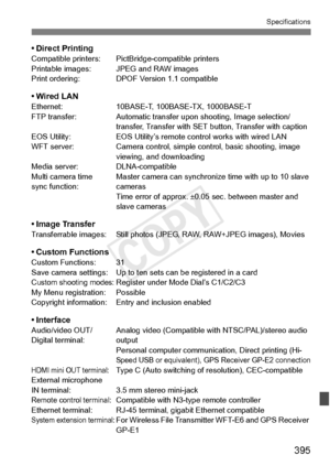 Page 395395
Specifications
• Direct PrintingCompatible printers: PictBridge-compatible printers
Printable images: JPEG and RAW images
Print ordering: DPOF V ersion 1.1 compatible
• Wired LANEthernet:10BASE-T, 100BASE-TX, 1000BASE-T
FTP transfer: Automatic transfer upon shooting, Image selection/
transfer, Transfer with SET button, Transfer with caption
EOS Utility: EOS Utility’s remote control works with wired LAN
WFT server: Camera control, simple control, basic shooting, image 
viewing, and downloading
Media...