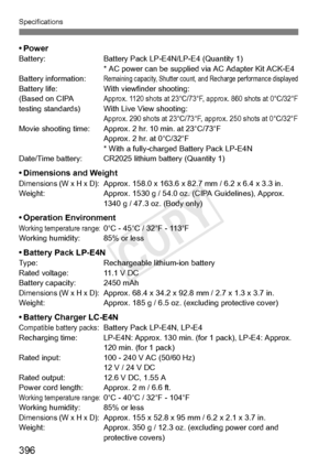 Page 396396
Specifications
•PowerBattery:Battery Pack LP-E4N/LP-E4 (Quantity 1)
* AC power can be supplied  via AC Adapter Kit ACK-E4
Battery information:
Remaining capacity, Shutter count, and Recharge performance displayedBattery life: With viewfinder shooting:
(Based on CIPA Approx. 1120 shots at 23°C/73°F, approx. 860 shot s at 0°C/32°Ftesting standards) With Live View shooting:Approx. 290 shots at 23°C/73°F, approx. 250 shots at 0°C/32°FMovie shooting time: Approx. 2 hr. 10 min. at 23°C/73°F
Approx. 2 hr....