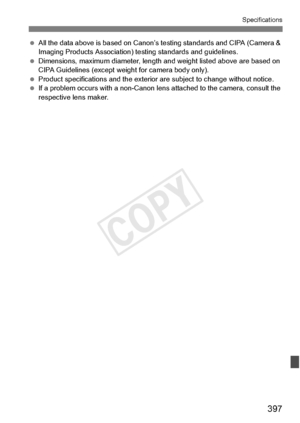 Page 397397
Specifications
 All the data above is base d on Canon’s testing stand ards and CIPA (Camera & 
Imaging Products Association) testing standards and guidelines.
  Dimensions, maximum diameter, length and weight listed ab ove are based on 
CIPA Guidelines (except weig ht for camera body only).
  Product specifications and  the exterior are subject to change without notice.
  If a problem occurs with a  non-Canon lens attached to  the camera, consult the 
respective lens maker.
COPY  