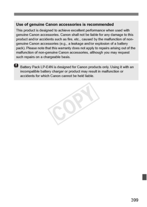 Page 399399
Use of genuine Canon accessories is recommended
This product is designed to achieve excellent performance when used with 
genuine Canon accessories.  Canon shall not be liable for any damage to this 
product and/or accidents such as fire,  etc., caused by the malfunction of non-
genuine Canon accessories (e.g., a leak age and/or explosion of a battery 
pack). Please note that this warranty does not apply to repairs arising out of the 
malfunction of non-genuine  Canon accessories, although you may...