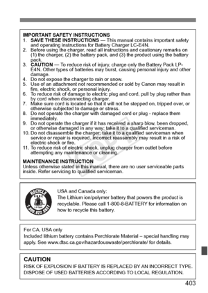 Page 403403
IMPORTANT SAFETY INSTRUCTIONS
1.SAVE THESE INSTRUCTIONS  — This manual contains important safety 
and operating instructions  for Battery Charger LC-E4N.
2. Before using the charger, read all instructions and cautionary remarks on 
(1) the charger, (2) the ba ttery pack, and (3) the pro duct using the battery 
pack.
3. CAUTION  — To reduce risk of injury, charge only the Battery Pack LP-
E4N. Other types of batteries may burst, ca using personal injury and other 
damage.
4. Do not expose the ch arger...