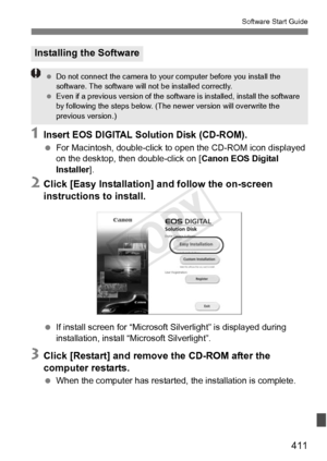 Page 411411
Software Start Guide
1Insert EOS DIGITAL Solution Disk (CD-ROM).
 For Macintosh, double-click to  open the CD-ROM icon displayed 
on the desktop, then double-click on [ Canon EOS Digital 
Installer ].
2Click [Easy Installation] and follow the on-screen 
instructions to install.
 If install screen for “Microsoft S ilverlight” is displayed during 
installation, install “Microsoft Silverlight”.
3Click [Restart] and remove the CD-ROM after the 
computer restarts.
  When the computer has restarted, the...